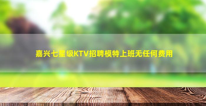 嘉兴七星级KTV招聘模特上班无任何费用